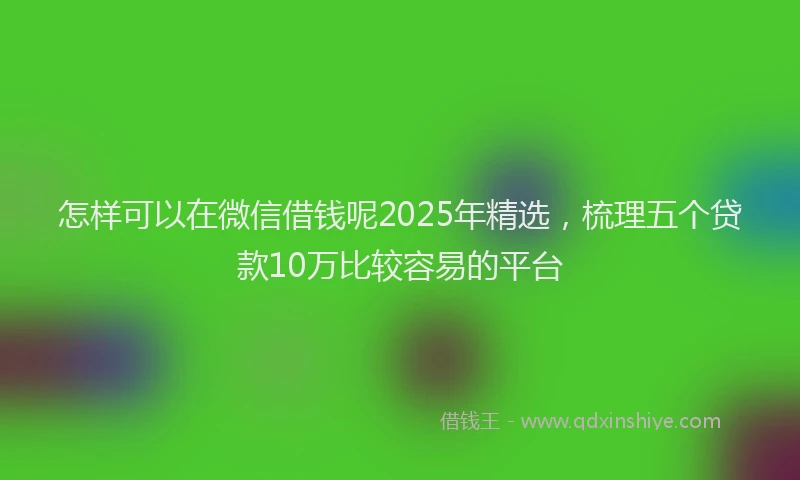 怎样可以在微信借钱呢2025年精选，梳理五个贷款10万比较容易的平台