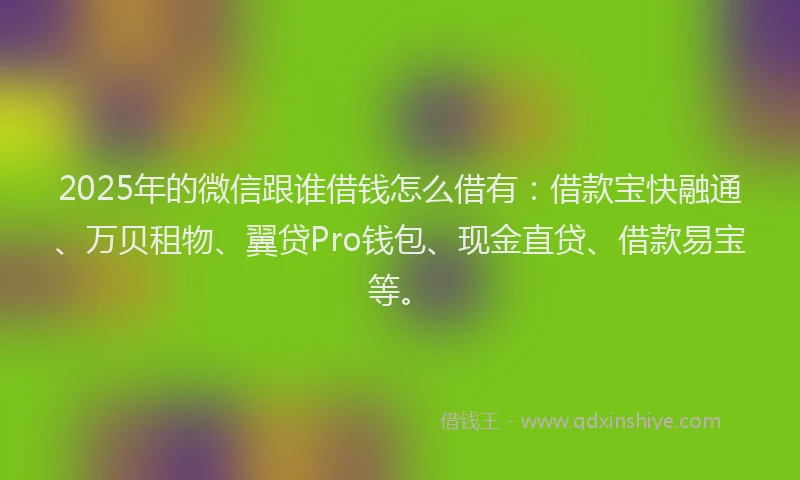2025年的微信跟谁借钱怎么借有：借款宝快融通、万贝租物、翼贷Pro钱包、现金直贷、借款易宝等。