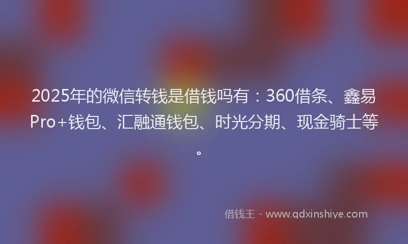 2025年的微信转钱是借钱吗有：360借条、鑫易Pro+钱包、汇融通钱包、时光分期、现金骑士等。