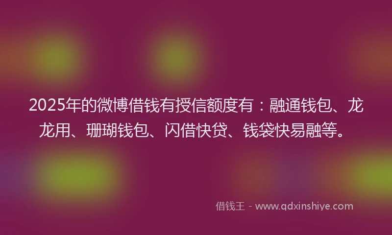 2025年的微博借钱有授信额度有：融通钱包、龙龙用、珊瑚钱包、闪借快贷、钱袋快易融等。