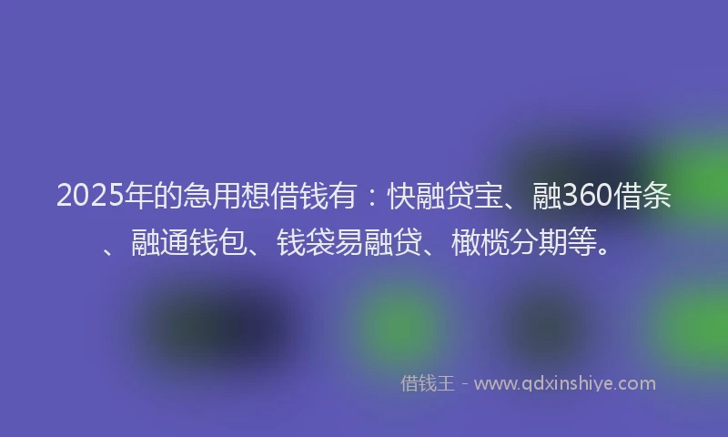 2025年的急用想借钱有：快融贷宝、融360借条、融通钱包、钱袋易融贷、橄榄分期等。