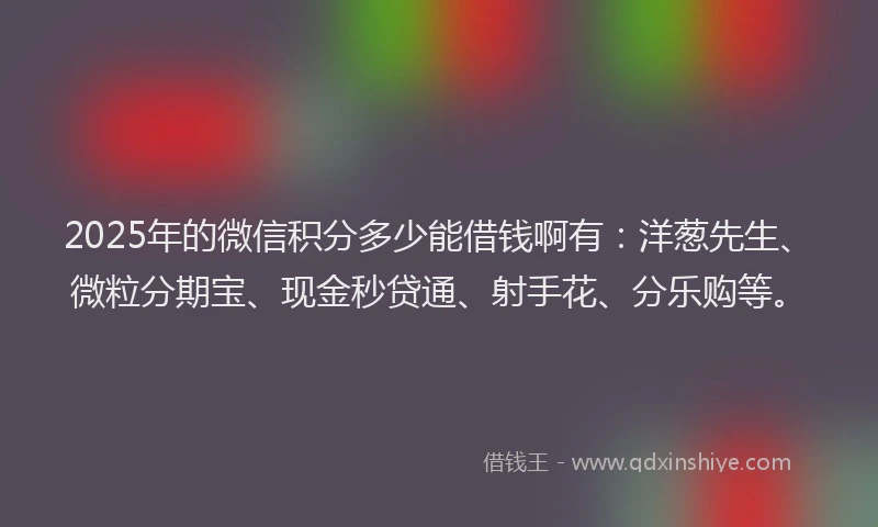 2025年的微信积分多少能借钱啊有：洋葱先生、微粒分期宝、现金秒贷通、射手花、分乐购等。
