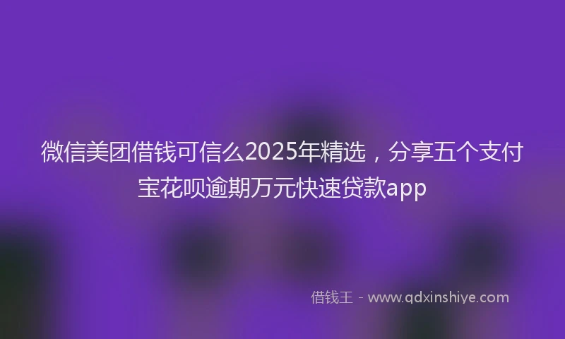 微信美团借钱可信么2025年精选，分享五个支付宝花呗逾期万元快速贷款app