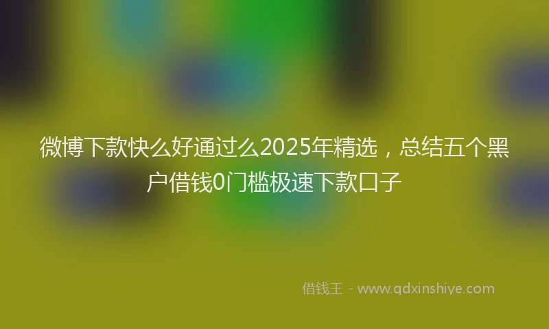 微博下款快么好通过么2025年精选，总结五个黑户借钱0门槛极速下款口子