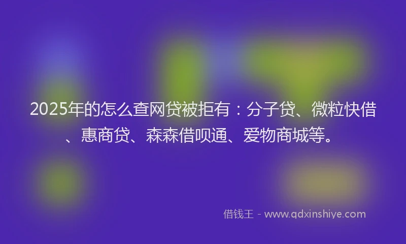 2025年的怎么查网贷被拒有：分子贷、微粒快借、惠商贷、森森借呗通、爱物商城等。