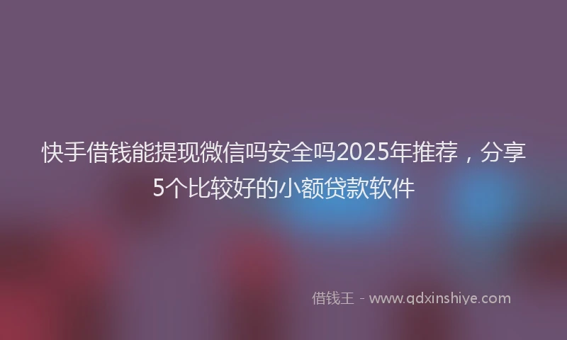 快手借钱能提现微信吗安全吗2025年推荐，分享5个比较好的小额贷款软件