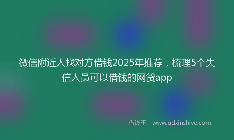 微信附近人找对方借钱2025年推荐，梳理5个失信人员可以借钱的网贷app