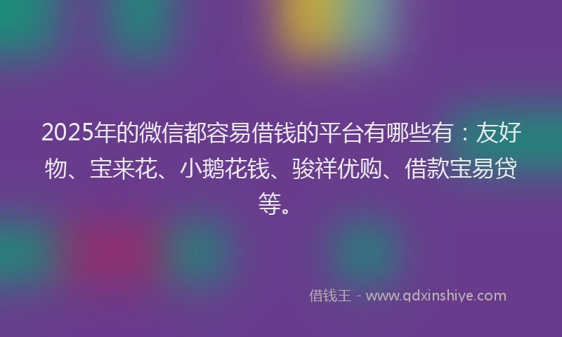 2025年的微信都容易借钱的平台有哪些有：友好物、宝来花、小鹅花钱、骏祥优购、借款宝易贷等。
