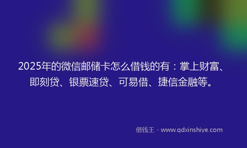 2025年的微信邮储卡怎么借钱的有：掌上财富、即刻贷、银票速贷、可易借、捷信金融等。