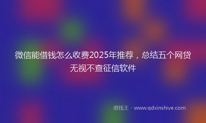 微信能借钱怎么收费2025年推荐，总结五个网贷无视不查征信软件