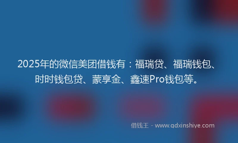 2025年的微信美团借钱有：福瑞贷、福瑞钱包、时时钱包贷、蒙享金、鑫速Pro钱包等。