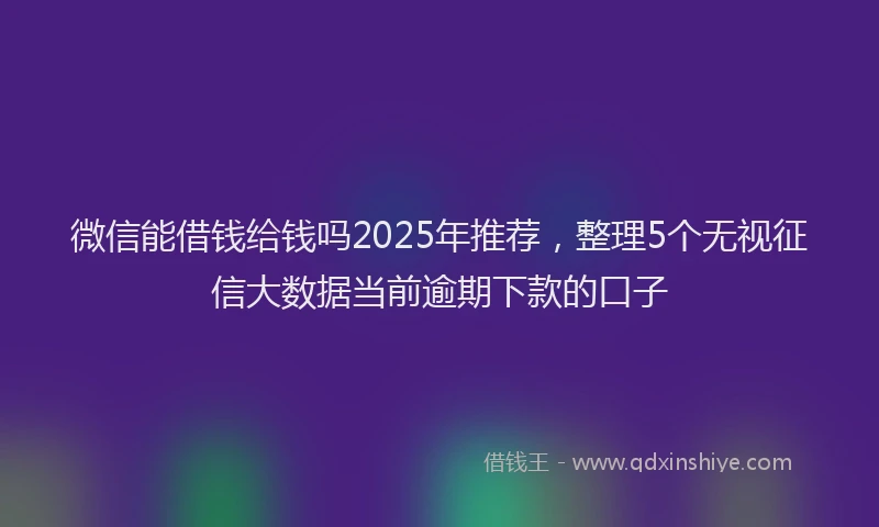 微信能借钱给钱吗2025年推荐，整理5个无视征信大数据当前逾期下款的口子