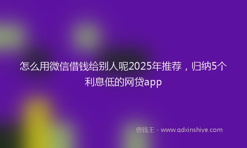 怎么用微信借钱给别人呢2025年推荐，归纳5个利息低的网贷app