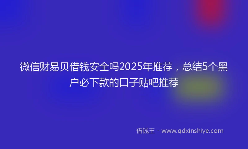 微信财易贝借钱安全吗2025年推荐，总结5个黑户必下款的口子贴吧推荐