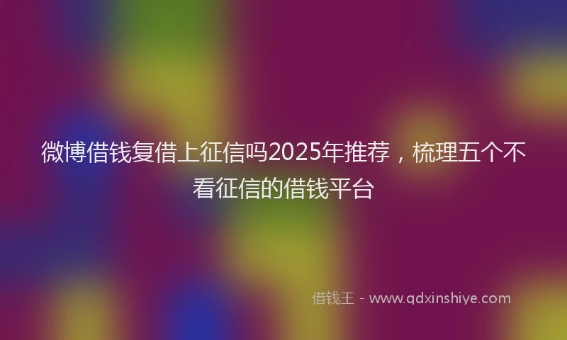 微博借钱复借上征信吗2025年推荐，梳理五个不看征信的借钱平台