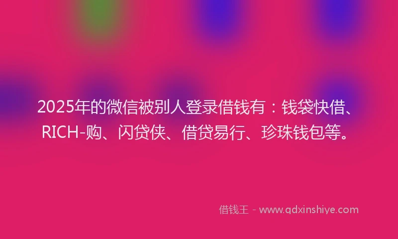 2025年的微信被别人登录借钱有：钱袋快借、RICH-购、闪贷侠、借贷易行、珍珠钱包等。