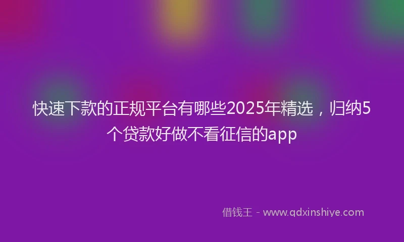 快速下款的正规平台有哪些2025年精选，归纳5个贷款好做不看征信的app