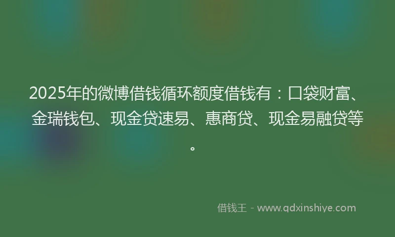 2025年的微博借钱循环额度借钱有：口袋财富、金瑞钱包、现金贷速易、惠商贷、现金易融贷等。