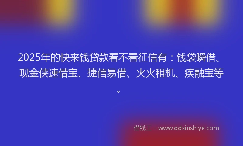 2025年的快来钱贷款看不看征信有：钱袋瞬借、现金侠速借宝、捷信易借、火火租机、疾融宝等。