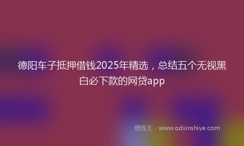 德阳车子抵押借钱2025年精选，总结五个无视黑白必下款的网贷app