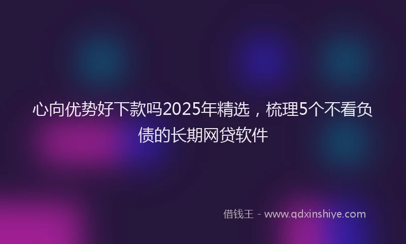 心向优势好下款吗2025年精选，梳理5个不看负债的长期网贷软件