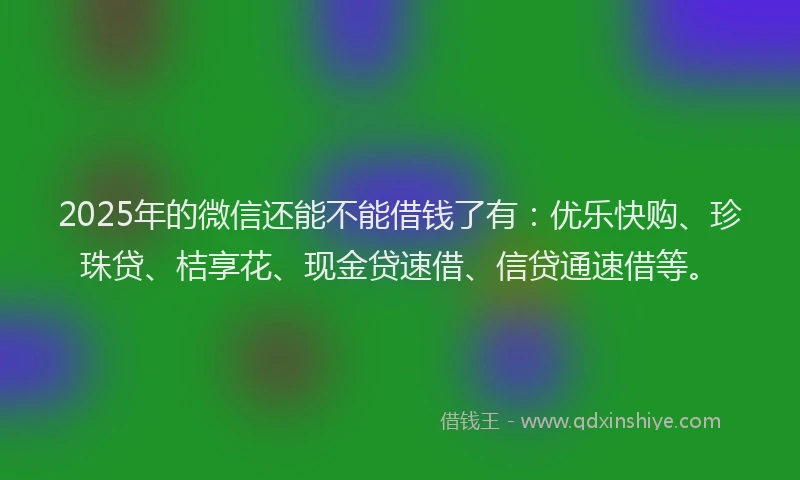2025年的微信还能不能借钱了有：优乐快购、珍珠贷、桔享花、现金贷速借、信贷通速借等。