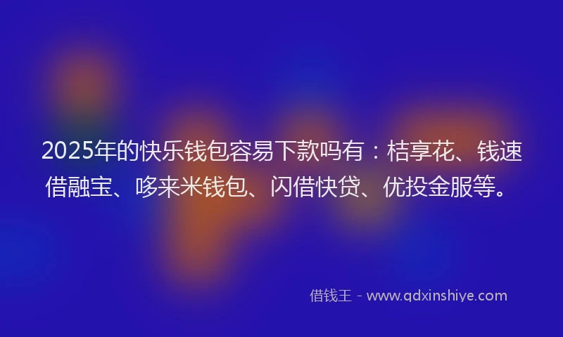 2025年的快乐钱包容易下款吗有：桔享花、钱速借融宝、哆来米钱包、闪借快贷、优投金服等。
