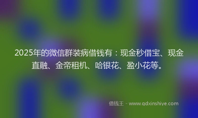 2025年的微信群装病借钱有：现金秒借宝、现金直融、金帝租机、哈银花、盈小花等。