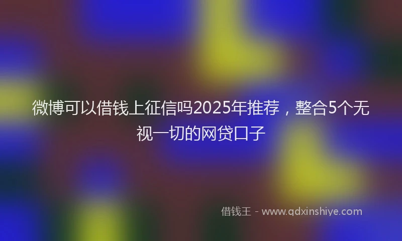 微博可以借钱上征信吗2025年推荐，整合5个无视一切的网贷口子