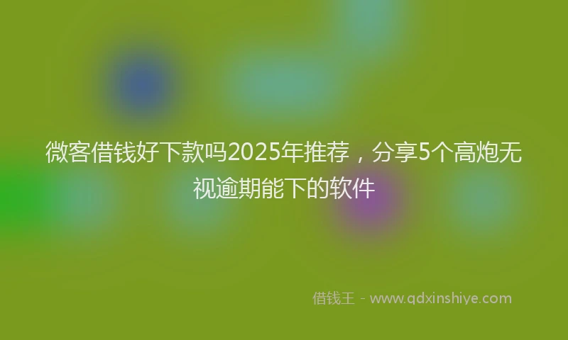 微客借钱好下款吗2025年推荐，分享5个高炮无视逾期能下的软件