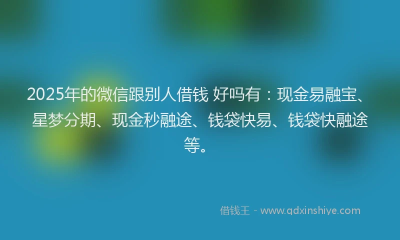 2025年的微信跟别人借钱 好吗有：现金易融宝、星梦分期、现金秒融途、钱袋快易、钱袋快融途等。