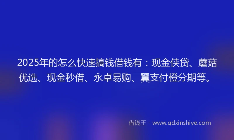 2025年的怎么快速搞钱借钱有：现金侠贷、蘑菇优选、现金秒借、永卓易购、翼支付橙分期等。