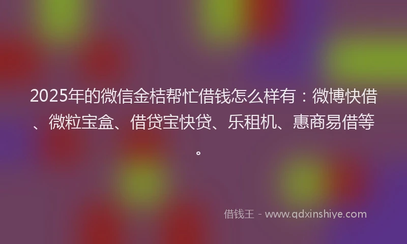 2025年的微信金桔帮忙借钱怎么样有：微博快借、微粒宝盒、借贷宝快贷、乐租机、惠商易借等。