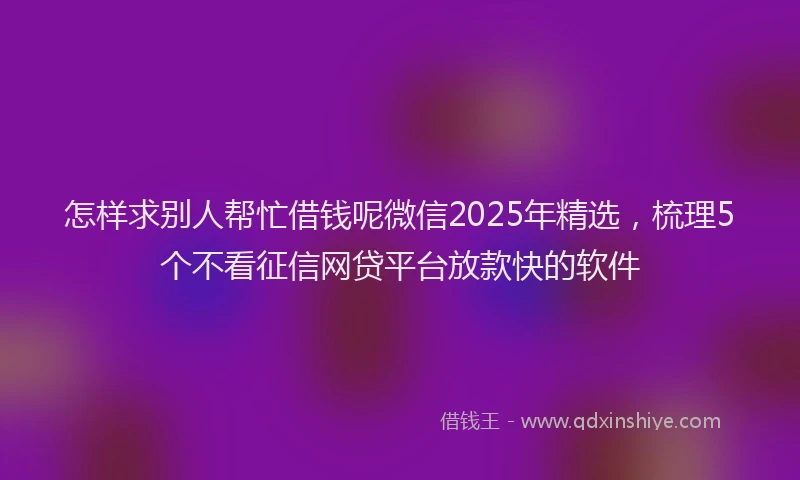 怎样求别人帮忙借钱呢微信2025年精选，梳理5个不看征信网贷平台放款快的软件