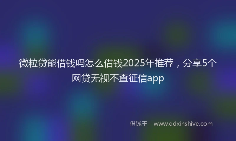 微粒贷能借钱吗怎么借钱2025年推荐，分享5个网贷无视不查征信app