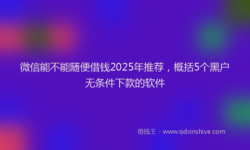 微信能不能随便借钱2025年推荐，概括5个黑户无条件下款的软件