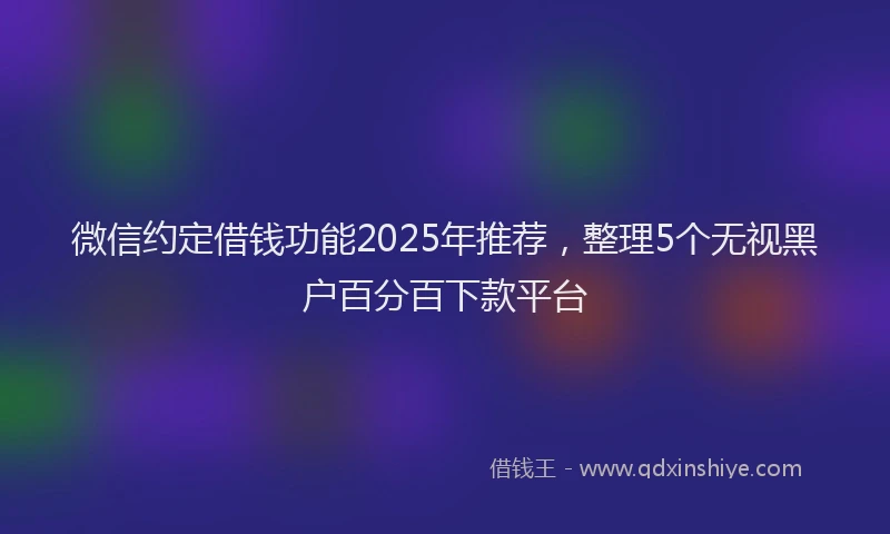 微信约定借钱功能2025年推荐，整理5个无视黑户百分百下款平台