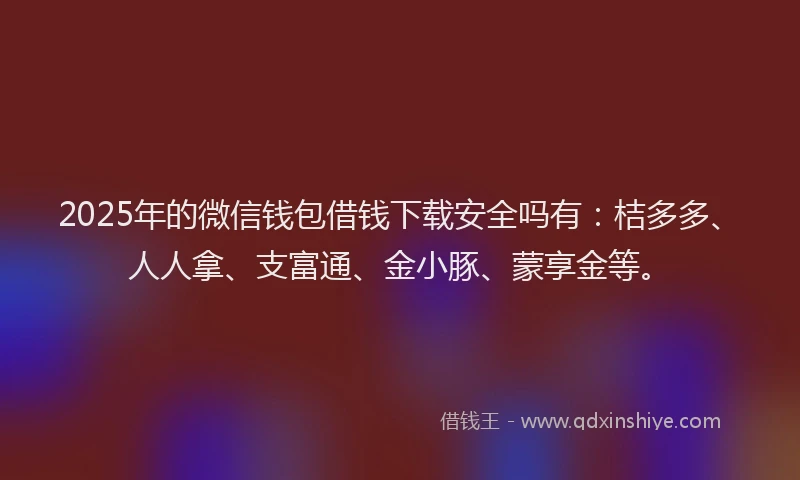 2025年的微信钱包借钱下载安全吗有：桔多多、人人拿、支富通、金小豚、蒙享金等。
