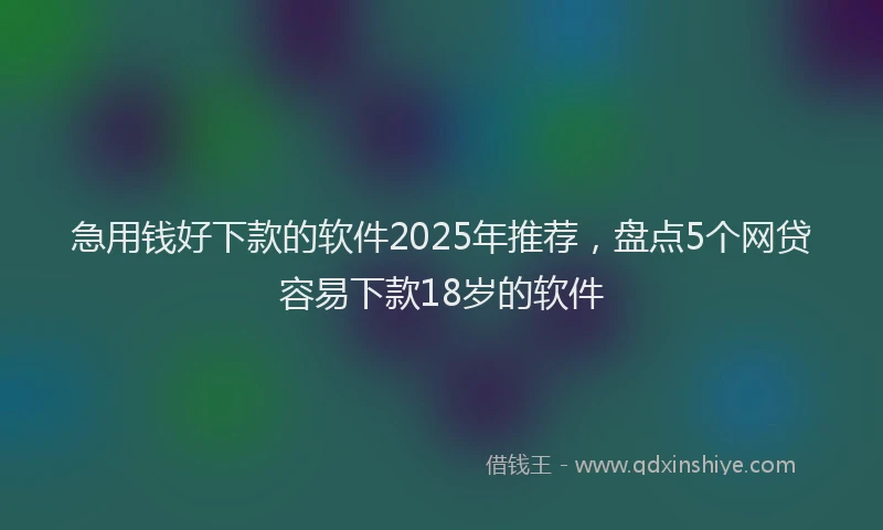 急用钱好下款的软件2025年推荐，盘点5个网贷容易下款18岁的软件