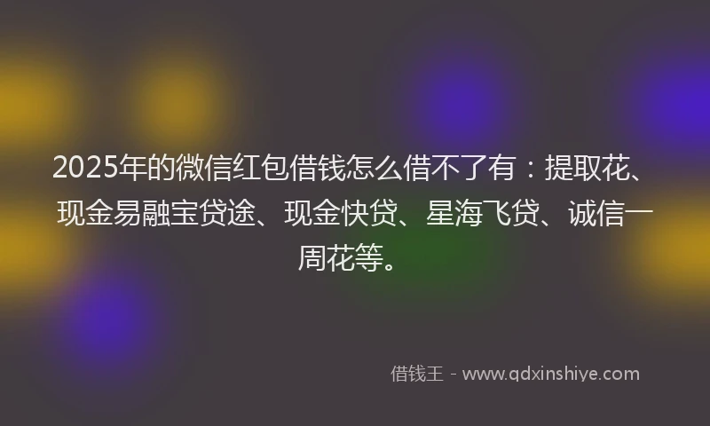 2025年的微信红包借钱怎么借不了有：提取花、现金易融宝贷途、现金快贷、星海飞贷、诚信一周花等。