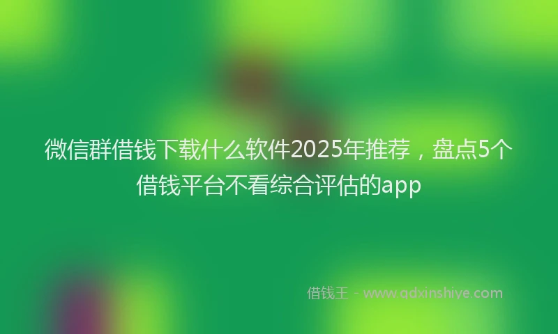 微信群借钱下载什么软件2025年推荐，盘点5个借钱平台不看综合评估的app