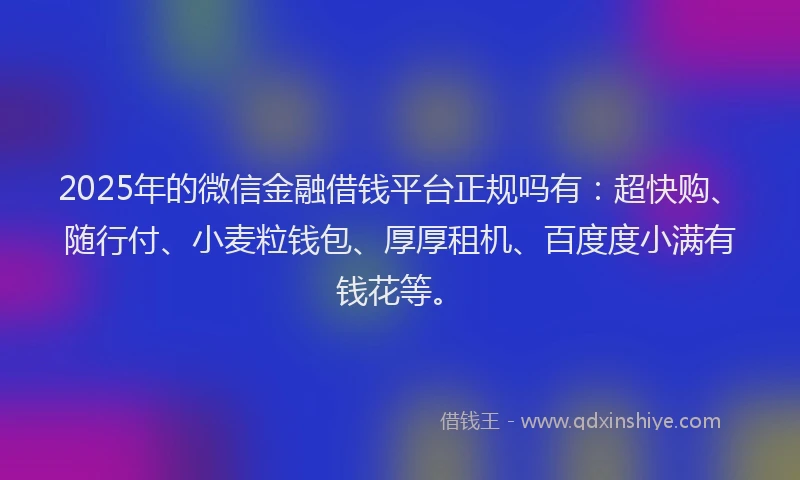 2025年的微信金融借钱平台正规吗有：超快购、随行付、小麦粒钱包、厚厚租机、百度度小满有钱花等。