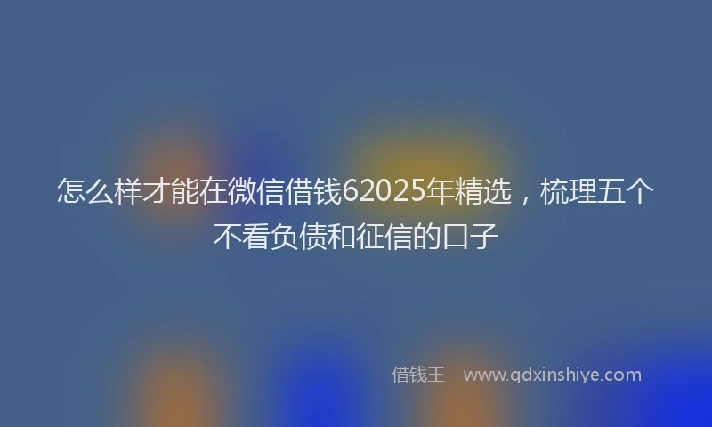 怎么样才能在微信借钱62025年精选，梳理五个不看负债和征信的口子