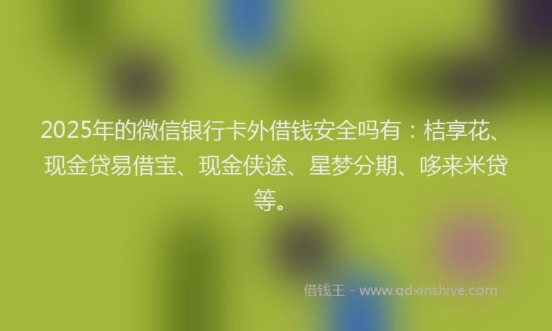 2025年的微信银行卡外借钱安全吗有：桔享花、现金贷易借宝、现金侠途、星梦分期、哆来米贷等。