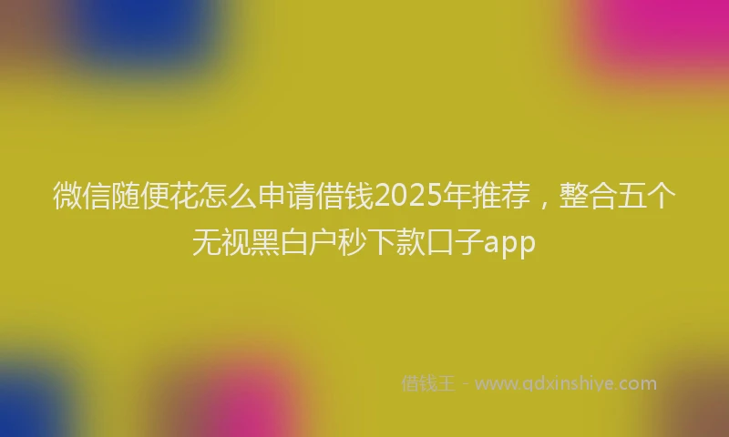 微信随便花怎么申请借钱2025年推荐，整合五个无视黑白户秒下款口子app