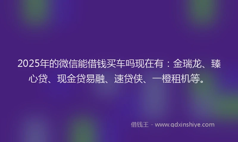 2025年的微信能借钱买车吗现在有：金瑞龙、臻心贷、现金贷易融、速贷侠、一橙租机等。
