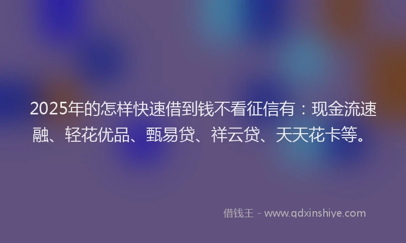 2025年的怎样快速借到钱不看征信有：现金流速融、轻花优品、甄易贷、祥云贷、天天花卡等。