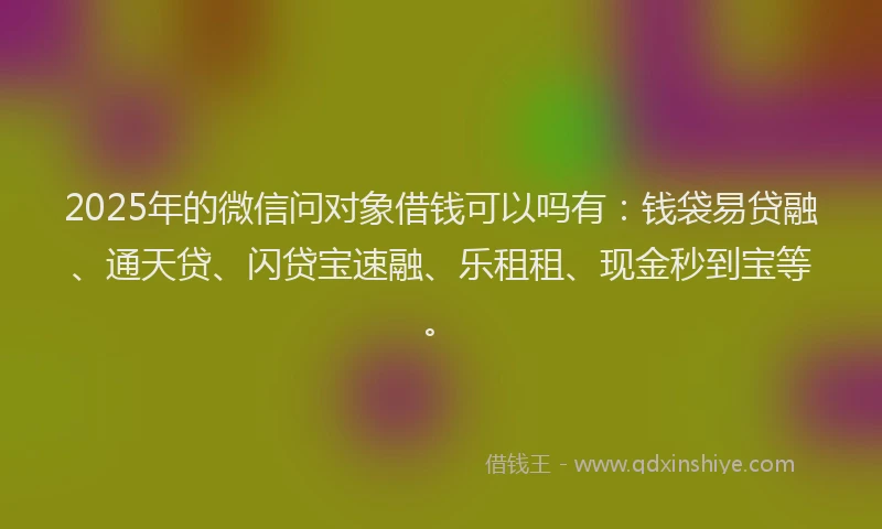 2025年的微信问对象借钱可以吗有：钱袋易贷融、通天贷、闪贷宝速融、乐租租、现金秒到宝等。