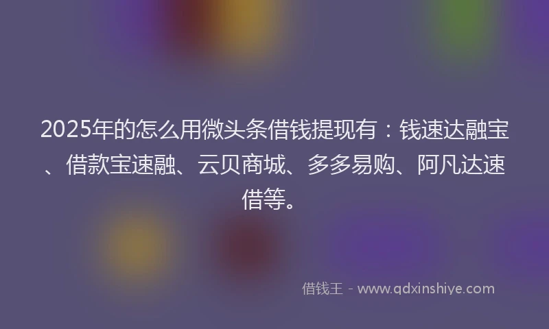 2025年的怎么用微头条借钱提现有：钱速达融宝、借款宝速融、云贝商城、多多易购、阿凡达速借等。