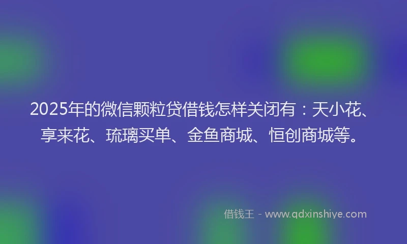 2025年的微信颗粒贷借钱怎样关闭有：天小花、享来花、琉璃买单、金鱼商城、恒创商城等。